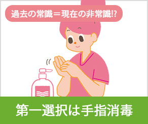 過去の常識＝現在の非常識！？ 第一選択は手指消毒
